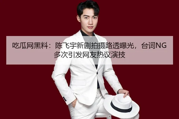 吃瓜网黑料：陈飞宇新剧拍摄路透曝光，台词NG多次引发网友热议演技